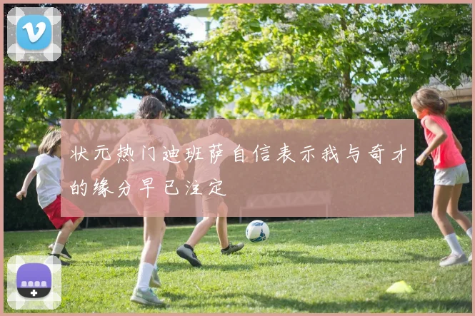 状元热门迪班萨自信表示我与奇才的缘分早已注定