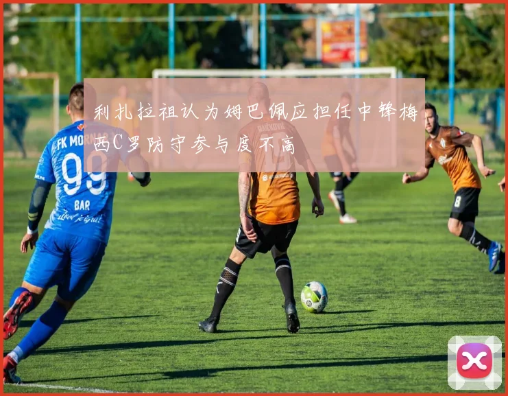 利扎拉祖认为姆巴佩应担任中锋梅西C罗防守参与度不高
