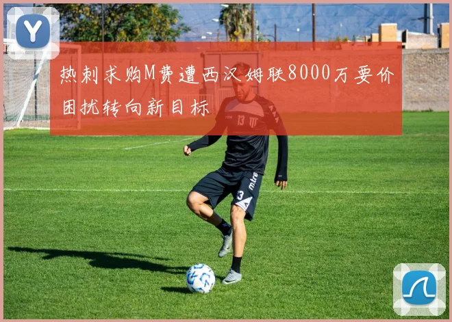 热刺求购M费遭西汉姆联8000万要价困扰转向新目标
