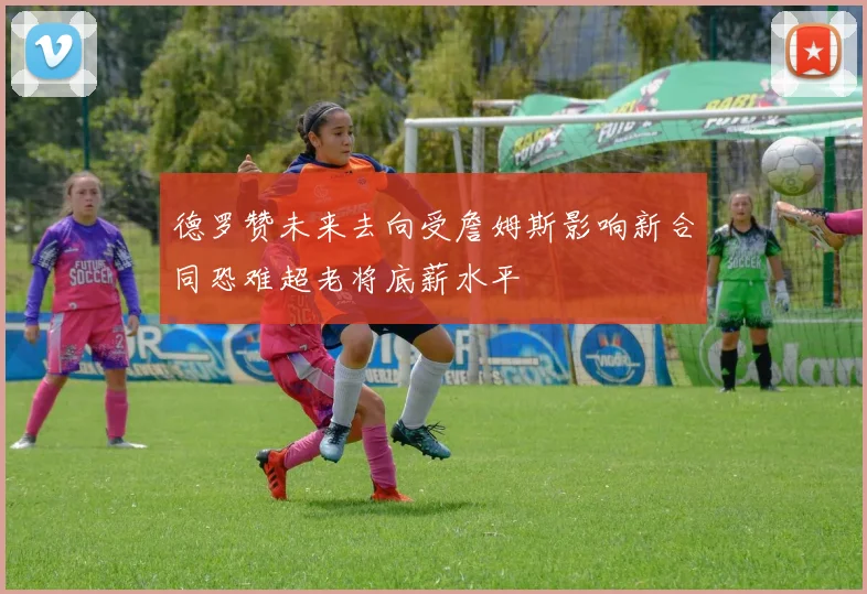 德罗赞未来去向受詹姆斯影响新合同恐难超老将底薪水平