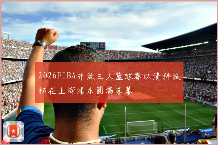 2026FIBA开放三人篮球赛以清科技杯在上海浦东圆满落幕