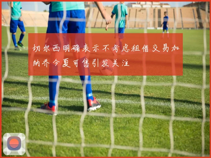 切尔西明确表示不考虑租借交易加纳乔今夏可售引发关注