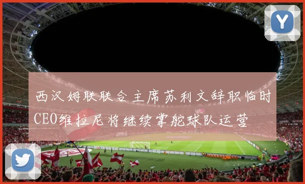 西汉姆联联合主席苏利文辞职临时CEO维拉尼将继续掌舵球队运营