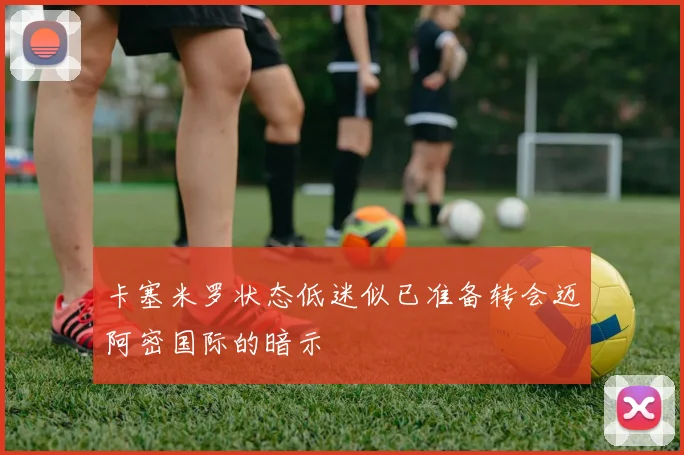 卡塞米罗状态低迷似已准备转会迈阿密国际的暗示