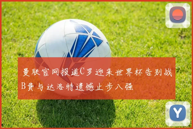 曼联官网报道C罗迎来世界杯告别战B费与达洛特遗憾止步八强