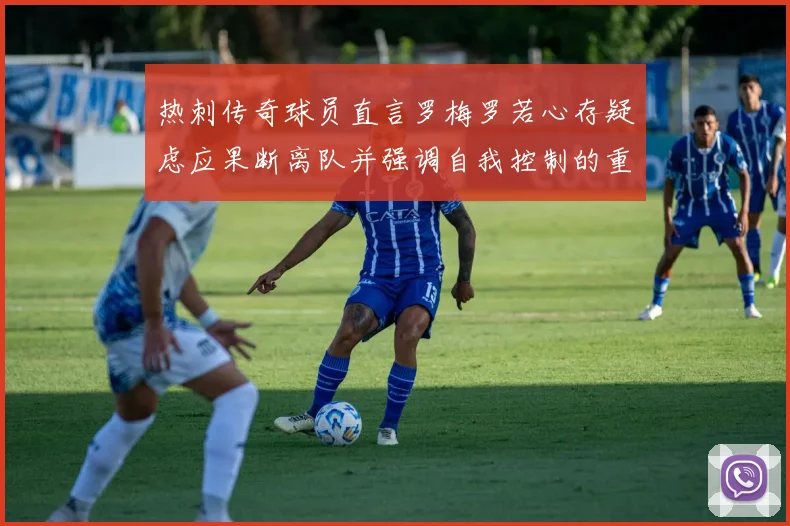 热刺传奇球员直言罗梅罗若心存疑虑应果断离队并强调自我控制的重要性
