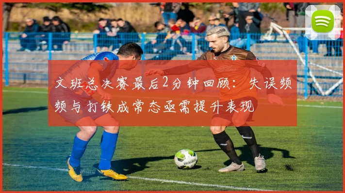 文班总决赛最后2分钟回顾：失误频频与打铁成常态亟需提升表现