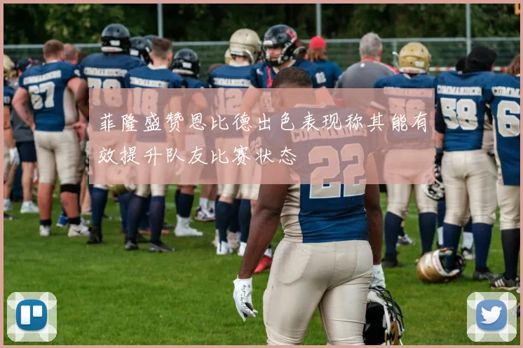 菲隆盛赞恩比德出色表现称其能有效提升队友比赛状态