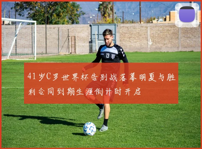 41岁C罗世界杯告别战落幕明夏与胜利合同到期生涯倒计时开启