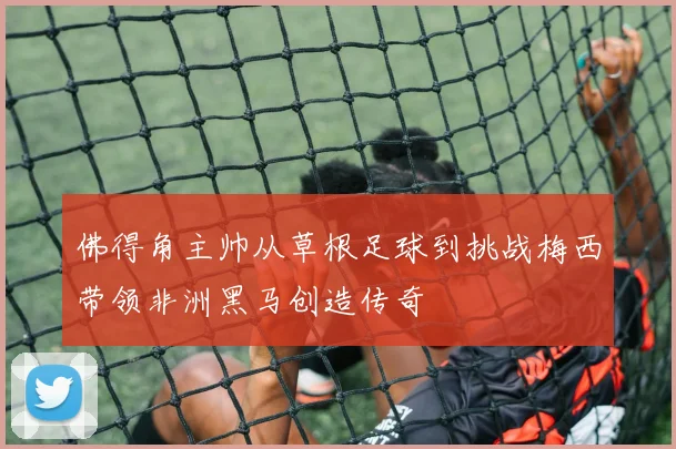 佛得角主帅从草根足球到挑战梅西带领非洲黑马创造传奇